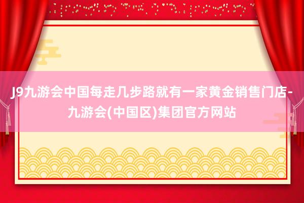 J9九游会中国每走几步路就有一家黄金销售门店-九游会(中国区)集团官方网站