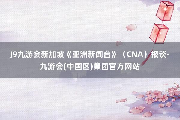 J9九游会　　新加坡《亚洲新闻台》（CNA）报谈-九游会(中国区)集团官方网站