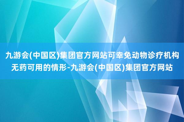 九游会(中国区)集团官方网站可幸免动物诊疗机构无药可用的情形-九游会(中国区)集团官方网站