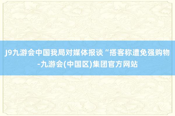 J9九游会中国我局对媒体报谈“搭客称遭免强购物-九游会(中国区)集团官方网站