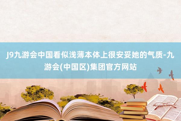 J9九游会中国看似浅薄本体上很安妥她的气质-九游会(中国区)集团官方网站